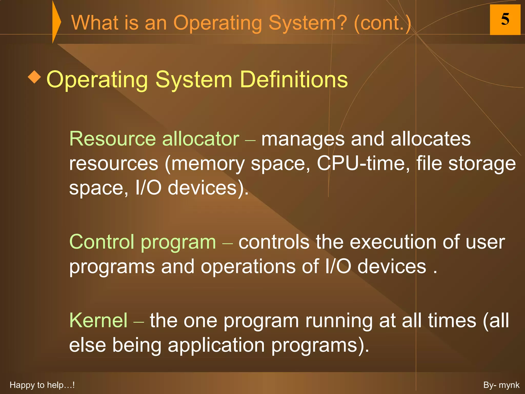 What is an Operating System? (cont.)             5


    Operating        System Definitions

             Resource allocator – manages and allocates
             resources (memory space, CPU-time, file storage
             space, I/O devices).

             Control program – controls the execution of user
             programs and operations of I/O devices .

             Kernel – the one program running at all times (all
             else being application programs).
Happy to help…!                                             By- mynk
 