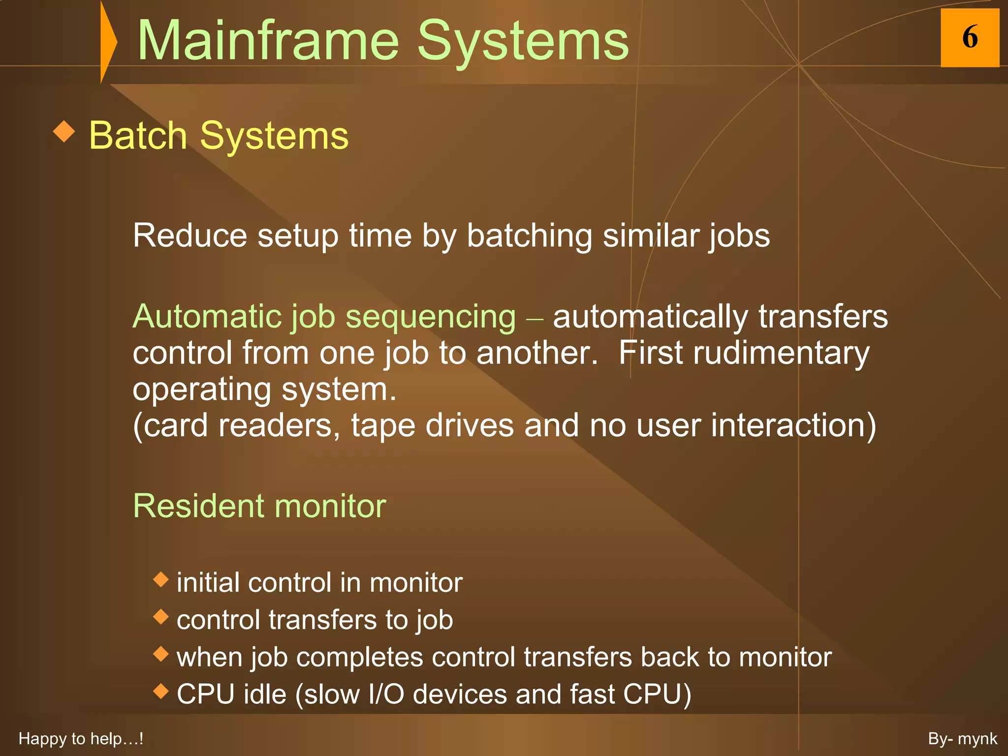 Mainframe Systems                                               6

       Batch Systems

             Reduce setup time by batching similar jobs

             Automatic job sequencing – automatically transfers
             control from one job to another. First rudimentary
             operating system.
             (card readers, tape drives and no user interaction)

             Resident monitor

                   initial
                          control in monitor
                   control transfers to job
                   when job completes control transfers back to monitor
                   CPU idle (slow I/O devices and fast CPU)

Happy to help…!                                                            By- mynk
 