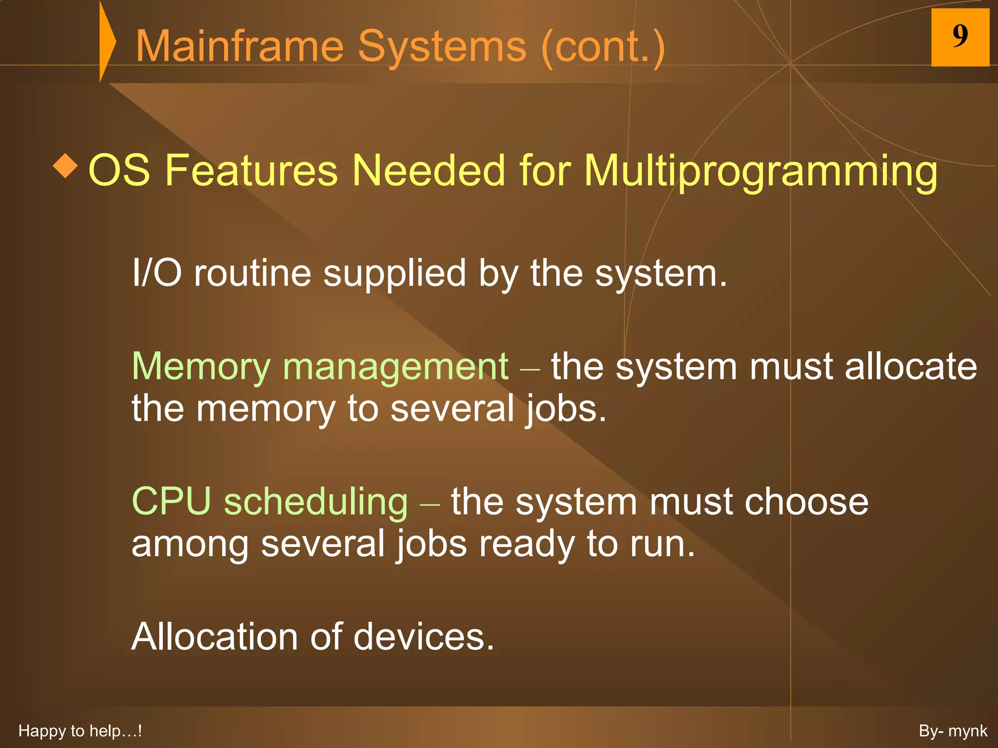 Mainframe Systems (cont.)                   9


    OS           Features Needed for Multiprogramming

             I/O routine supplied by the system.

             Memory management – the system must allocate
             the memory to several jobs.

             CPU scheduling – the system must choose
             among several jobs ready to run.

             Allocation of devices.

Happy to help…!                                        By- mynk
 