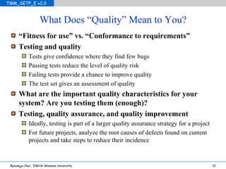 What Does “Quality” Mean to You? “ Fitness for use” vs. “Conformance to requirements” Testing and quality Tests give confidence where they find few bugs Passing tests reduce the level of quality risk Failing tests provide a chance to improve quality The test set gives an assessment of quality What are the important quality characteristics for your system? Are you testing them (enough)? Testing, quality assurance, and quality improvement Ideally, testing is part of a larger quality assurance strategy for a project For future projects, analyze the root causes of defects found on current projects and take steps to reduce their incidence 
