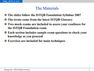 The Materials The slides follow the ISTQB Foundation Syllabus 2007 The terms come from the latest ISTQB Glossary Two mock exams are included to assess your readiness for the ISTQB Foundation exam Each section includes sample exam questions to check your knowledge as you proceed Exercises are included for main techniques 