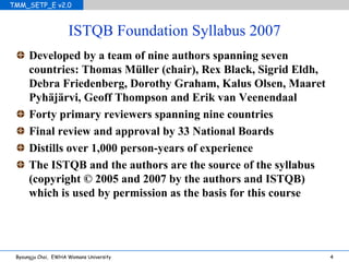 ISTQB Foundation Syllabus 2007 Developed by a team of nine authors spanning seven countries: Thomas M ü ller (chair), Rex Black, Sigrid Eldh, Debra Friedenberg, Dorothy Graham, Kalus Olsen, Maaret Pyh äjärvi, Geoff Thompson and Erik van Veenendaal Forty primary reviewers spanning nine countries Final review and approval by 33 National Boards Distills over 1,000 person-years of experience The ISTQB and the authors are the source of the syllabus (copyright © 2005 and 2007 by the authors and ISTQB) which is used by permission as the basis for this course 