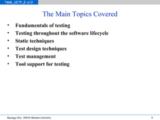 The Main Topics Covered Fundamentals of testing Testing throughout the software lifecycle Static techniques Test design techniques Test management Tool support for testing 