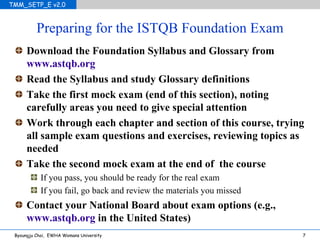 Preparing for the ISTQB Foundation Exam Download the Foundation Syllabus and Glossary from  www.astqb.org Read the Syllabus and study Glossary definitions Take the first mock exam (end of this section), noting carefully areas you need to give special attention Work through each chapter and section of this course, trying all sample exam questions and exercises, reviewing topics as needed Take the second mock exam at the end of  the course If you pass, you should be ready for the real exam If you fail, go back and review the materials you missed Contact your National Board about exam options (e.g.,  www.astqb.org  in the United States) 
