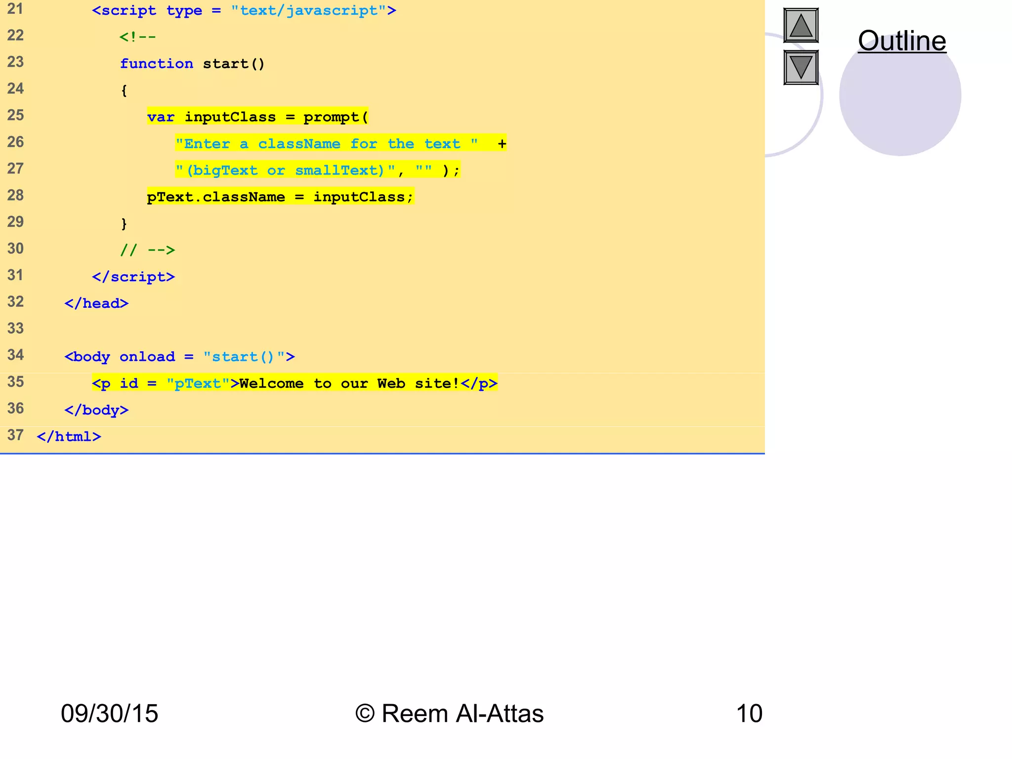 09/30/15 © Reem Al-Attas 10
21 <script type = "text/javascript">
22 <!--
23 function start()
24 {
25 var inputClass = prompt(
26 "Enter a className for the text " +
27 "(bigText or smallText)", "" );
28 pText.className = inputClass;
29 }
30 // -->
31 </script>
32 </head>
33
34 <body onload = "start()">
35 <p id = "pText">Welcome to our Web site!</p>
36 </body>
37 </html>
Outline
 