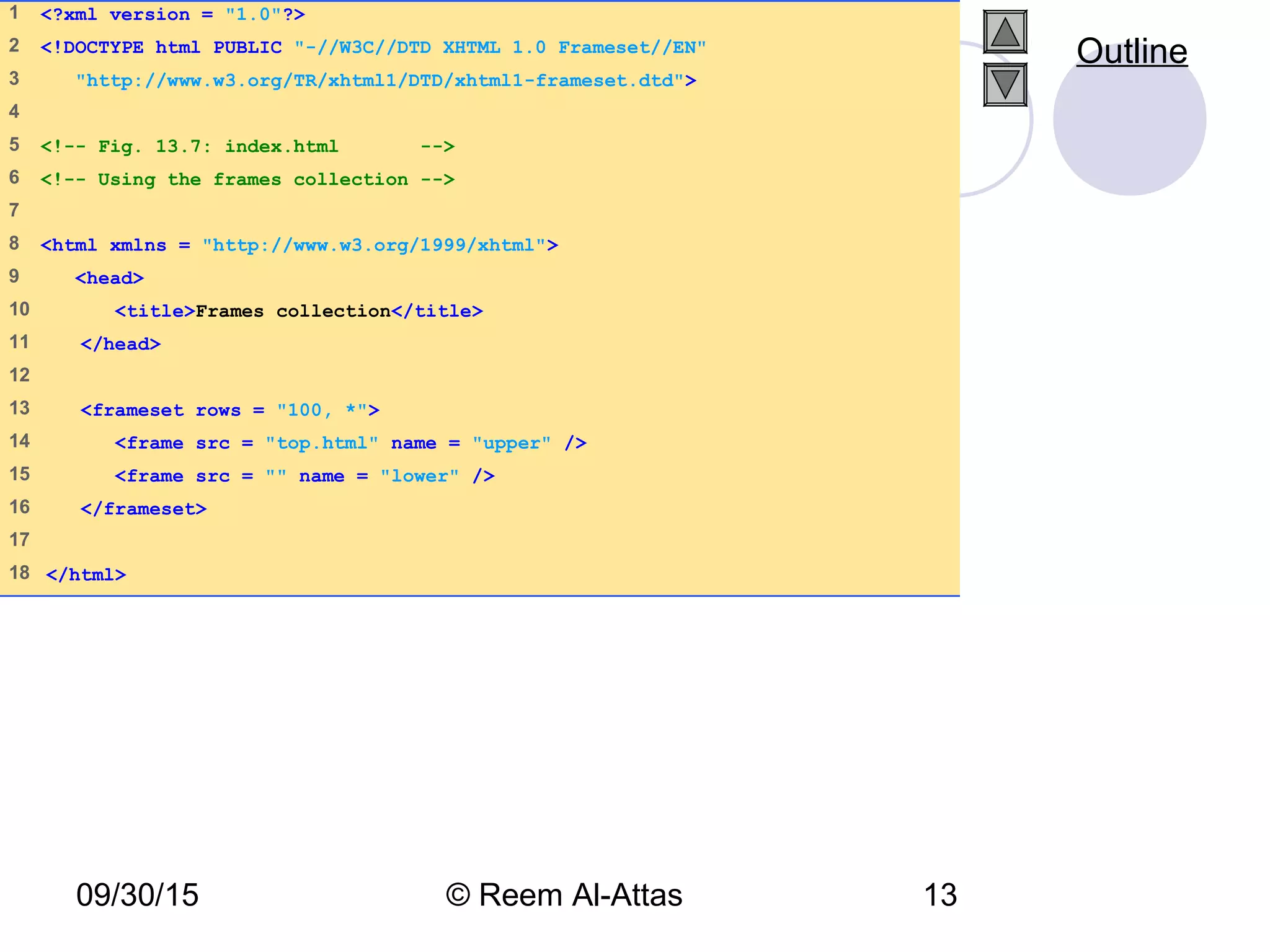 09/30/15 © Reem Al-Attas 13
1 <?xml version = "1.0"?>
2 <!DOCTYPE html PUBLIC "-//W3C//DTD XHTML 1.0 Frameset//EN"
3 "http://www.w3.org/TR/xhtml1/DTD/xhtml1-frameset.dtd">
4
5 <!-- Fig. 13.7: index.html -->
6 <!-- Using the frames collection -->
7
8 <html xmlns = "http://www.w3.org/1999/xhtml">
9 <head>
10 <title>Frames collection</title>
11 </head>
12
13 <frameset rows = "100, *">
14 <frame src = "top.html" name = "upper" />
15 <frame src = "" name = "lower" />
16 </frameset>
17
18 </html>
Outline
 