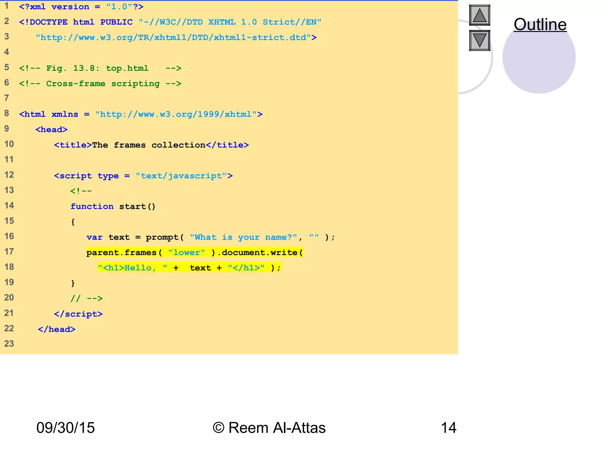 09/30/15 © Reem Al-Attas 14
1 <?xml version = "1.0"?>
2 <!DOCTYPE html PUBLIC "-//W3C//DTD XHTML 1.0 Strict//EN"
3 "http://www.w3.org/TR/xhtml1/DTD/xhtml1-strict.dtd">
4
5 <!-- Fig. 13.8: top.html -->
6 <!-- Cross-frame scripting -->
7
8 <html xmlns = "http://www.w3.org/1999/xhtml">
9 <head>
10 <title>The frames collection</title>
11
12 <script type = "text/javascript">
13 <!--
14 function start()
15 {
16 var text = prompt( "What is your name?", "" );
17 parent.frames( "lower" ).document.write(
18 "<h1>Hello, " + text + "</h1>" );
19 }
20 // -->
21 </script>
22 </head>
23
Outline
 