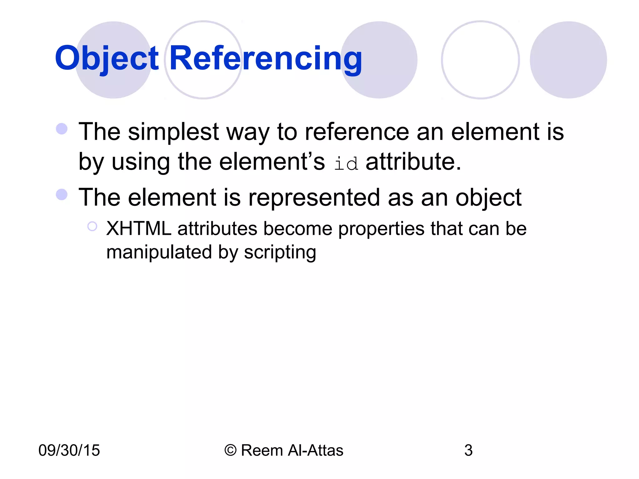 09/30/15 © Reem Al-Attas 3
Object Referencing
 The simplest way to reference an element is
by using the element’s id attribute.
 The element is represented as an object
 XHTML attributes become properties that can be
manipulated by scripting
 