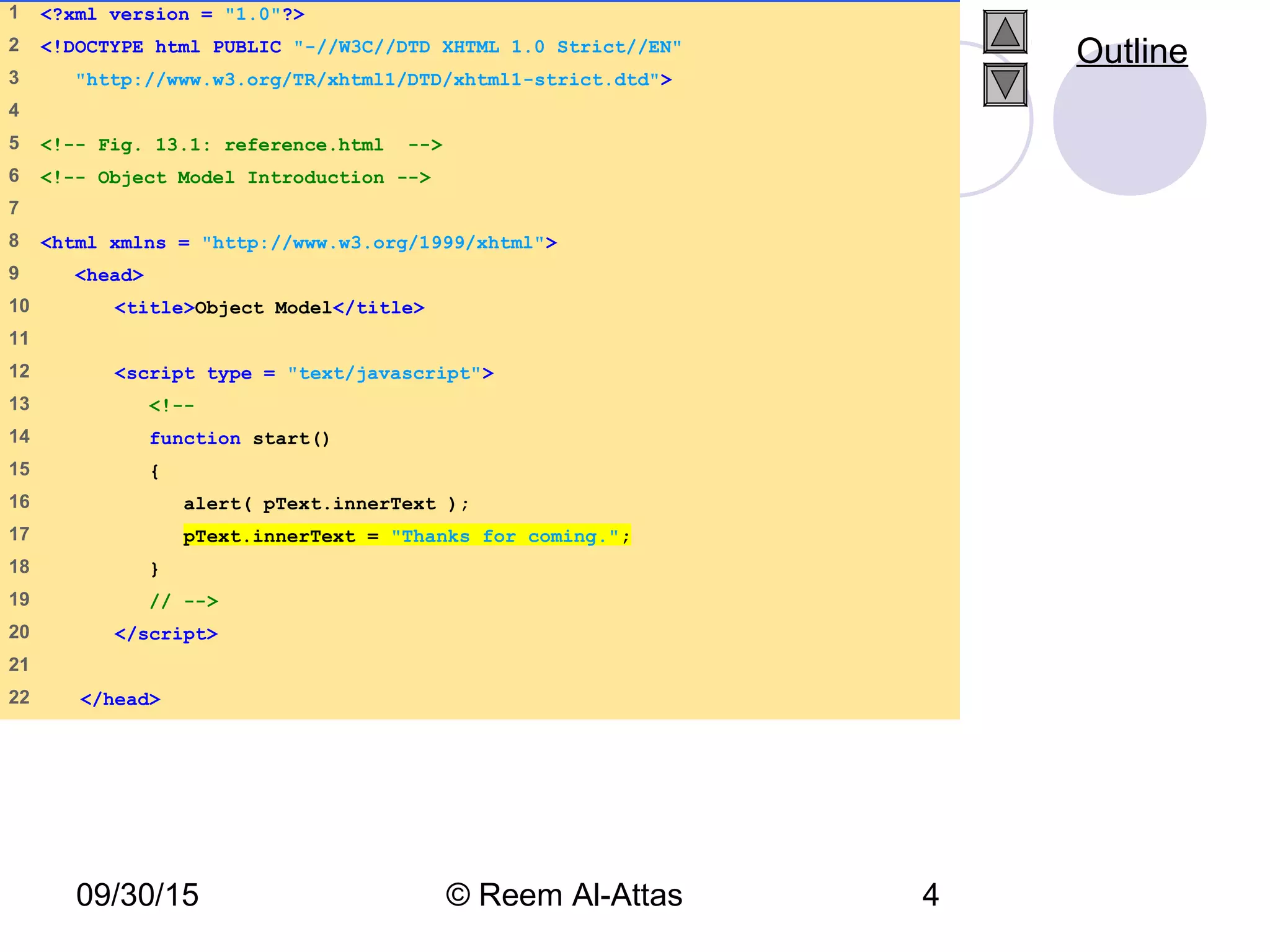 09/30/15 © Reem Al-Attas 4
1 <?xml version = "1.0"?>
2 <!DOCTYPE html PUBLIC "-//W3C//DTD XHTML 1.0 Strict//EN"
3 "http://www.w3.org/TR/xhtml1/DTD/xhtml1-strict.dtd">
4
5 <!-- Fig. 13.1: reference.html -->
6 <!-- Object Model Introduction -->
7
8 <html xmlns = "http://www.w3.org/1999/xhtml">
9 <head>
10 <title>Object Model</title>
11
12 <script type = "text/javascript">
13 <!--
14 function start()
15 {
16 alert( pText.innerText );
17 pText.innerText = "Thanks for coming.";
18 }
19 // -->
20 </script>
21
22 </head>
Outline
 