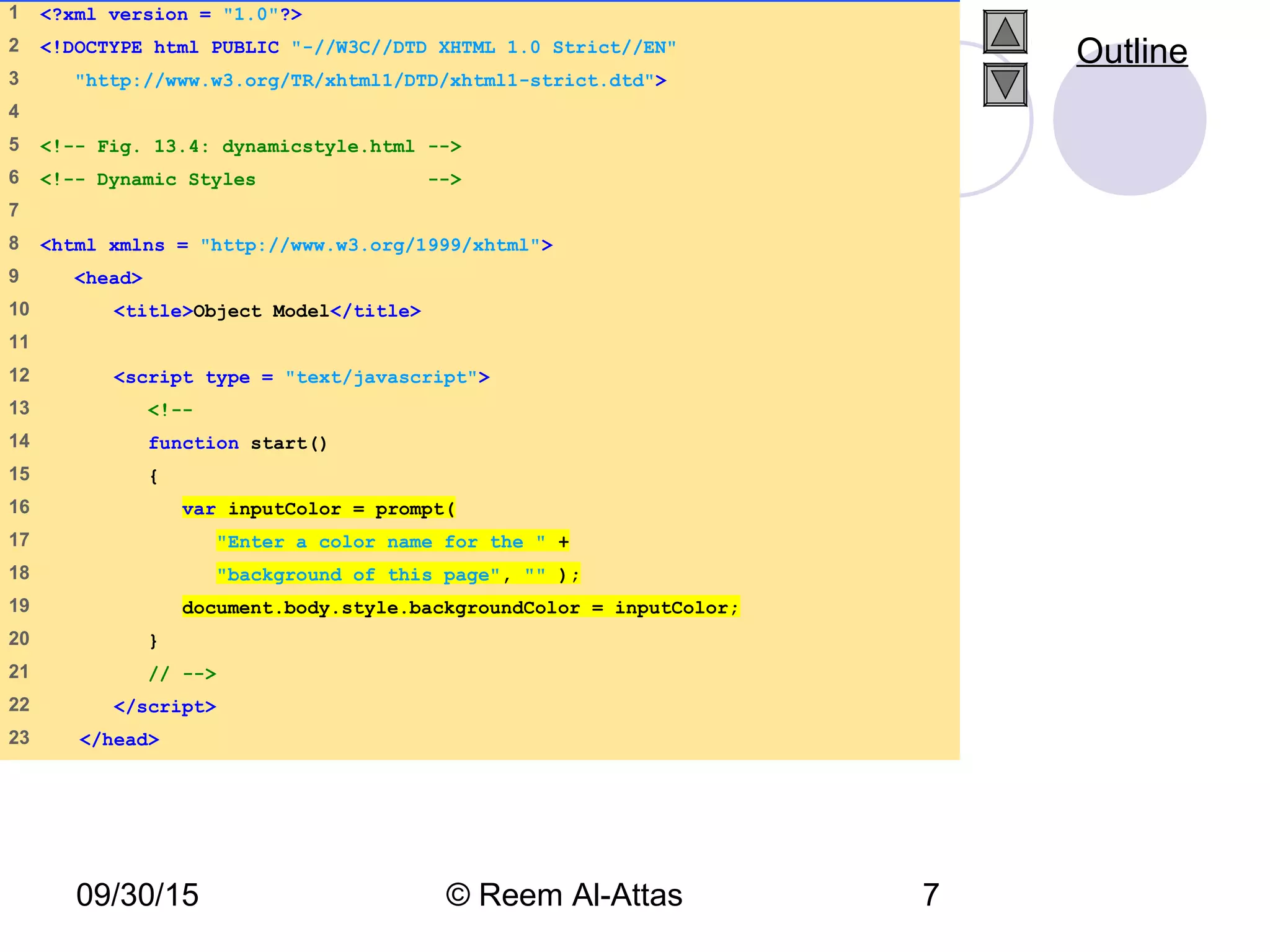 09/30/15 © Reem Al-Attas 7
1 <?xml version = "1.0"?>
2 <!DOCTYPE html PUBLIC "-//W3C//DTD XHTML 1.0 Strict//EN"
3 "http://www.w3.org/TR/xhtml1/DTD/xhtml1-strict.dtd">
4
5 <!-- Fig. 13.4: dynamicstyle.html -->
6 <!-- Dynamic Styles -->
7
8 <html xmlns = "http://www.w3.org/1999/xhtml">
9 <head>
10 <title>Object Model</title>
11
12 <script type = "text/javascript">
13 <!--
14 function start()
15 {
16 var inputColor = prompt(
17 "Enter a color name for the " +
18 "background of this page", "" );
19 document.body.style.backgroundColor = inputColor;
20 }
21 // -->
22 </script>
23 </head>
Outline
 