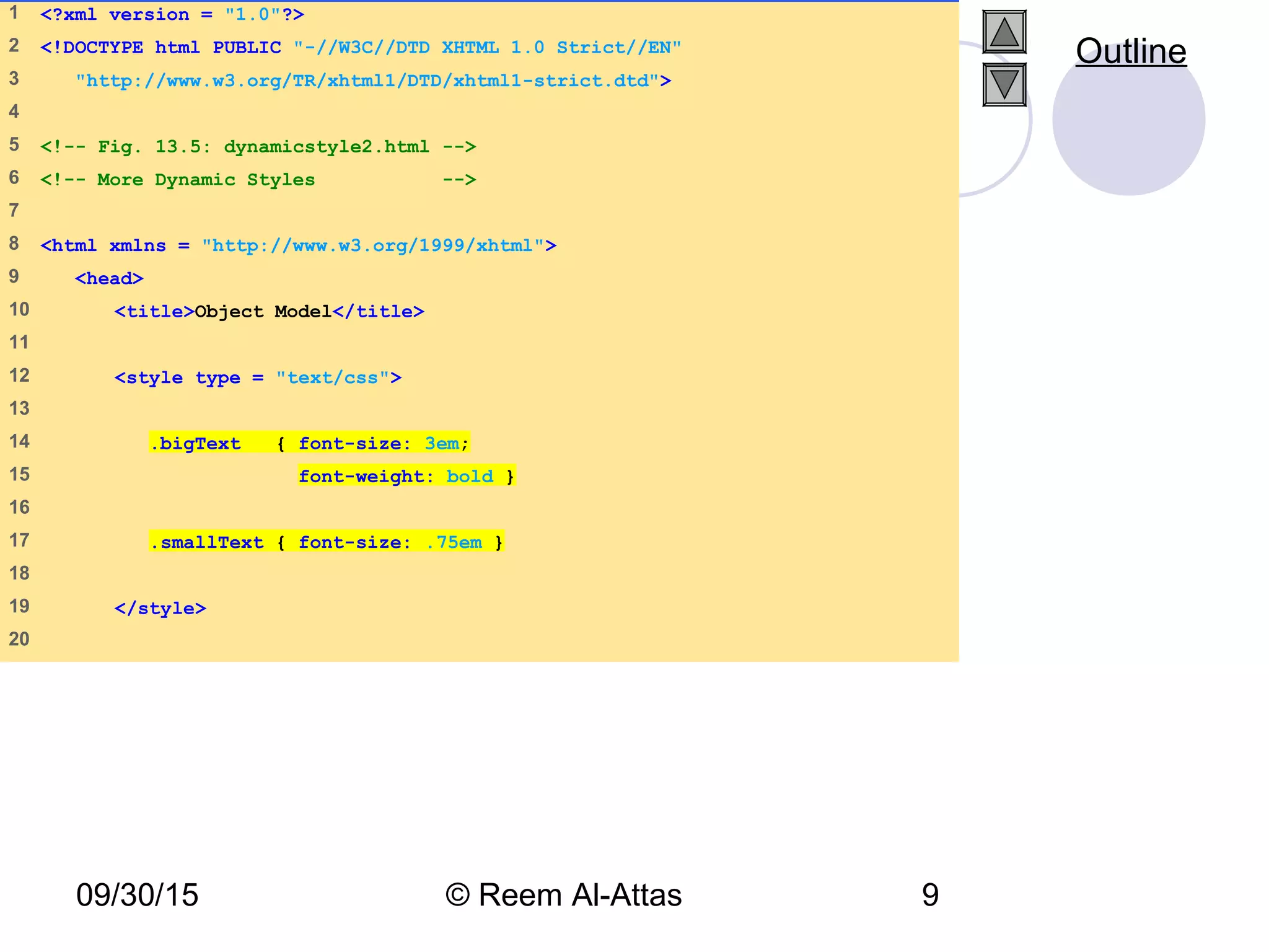 09/30/15 © Reem Al-Attas 9
1 <?xml version = "1.0"?>
2 <!DOCTYPE html PUBLIC "-//W3C//DTD XHTML 1.0 Strict//EN"
3 "http://www.w3.org/TR/xhtml1/DTD/xhtml1-strict.dtd">
4
5 <!-- Fig. 13.5: dynamicstyle2.html -->
6 <!-- More Dynamic Styles -->
7
8 <html xmlns = "http://www.w3.org/1999/xhtml">
9 <head>
10 <title>Object Model</title>
11
12 <style type = "text/css">
13
14 .bigText { font-size: 3em;
15 font-weight: bold }
16
17 .smallText { font-size: .75em }
18
19 </style>
20
Outline
 