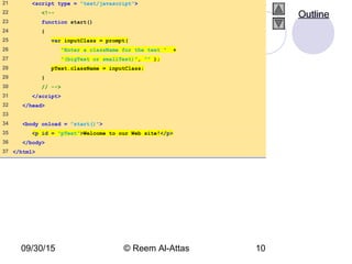 09/30/15 © Reem Al-Attas 10
21 <script type = "text/javascript">
22 <!--
23 function start()
24 {
25 var inputClass = prompt(
26 "Enter a className for the text " +
27 "(bigText or smallText)", "" );
28 pText.className = inputClass;
29 }
30 // -->
31 </script>
32 </head>
33
34 <body onload = "start()">
35 <p id = "pText">Welcome to our Web site!</p>
36 </body>
37 </html>
Outline
 
