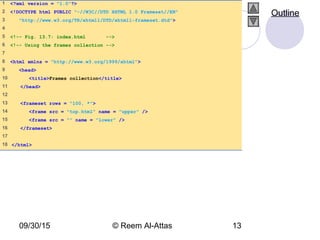 09/30/15 © Reem Al-Attas 13
1 <?xml version = "1.0"?>
2 <!DOCTYPE html PUBLIC "-//W3C//DTD XHTML 1.0 Frameset//EN"
3 "http://www.w3.org/TR/xhtml1/DTD/xhtml1-frameset.dtd">
4
5 <!-- Fig. 13.7: index.html -->
6 <!-- Using the frames collection -->
7
8 <html xmlns = "http://www.w3.org/1999/xhtml">
9 <head>
10 <title>Frames collection</title>
11 </head>
12
13 <frameset rows = "100, *">
14 <frame src = "top.html" name = "upper" />
15 <frame src = "" name = "lower" />
16 </frameset>
17
18 </html>
Outline
 