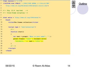 09/30/15 © Reem Al-Attas 14
1 <?xml version = "1.0"?>
2 <!DOCTYPE html PUBLIC "-//W3C//DTD XHTML 1.0 Strict//EN"
3 "http://www.w3.org/TR/xhtml1/DTD/xhtml1-strict.dtd">
4
5 <!-- Fig. 13.8: top.html -->
6 <!-- Cross-frame scripting -->
7
8 <html xmlns = "http://www.w3.org/1999/xhtml">
9 <head>
10 <title>The frames collection</title>
11
12 <script type = "text/javascript">
13 <!--
14 function start()
15 {
16 var text = prompt( "What is your name?", "" );
17 parent.frames( "lower" ).document.write(
18 "<h1>Hello, " + text + "</h1>" );
19 }
20 // -->
21 </script>
22 </head>
23
Outline
 
