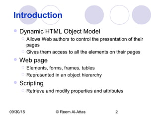09/30/15 © Reem Al-Attas 2
Introduction
 Dynamic HTML Object Model
 Allows Web authors to control the presentation of their
pages
 Gives them access to all the elements on their pages
 Web page
 Elements, forms, frames, tables
 Represented in an object hierarchy
 Scripting
 Retrieve and modify properties and attributes
 