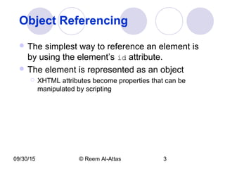 09/30/15 © Reem Al-Attas 3
Object Referencing
 The simplest way to reference an element is
by using the element’s id attribute.
 The element is represented as an object
 XHTML attributes become properties that can be
manipulated by scripting
 