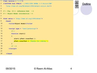 09/30/15 © Reem Al-Attas 4
1 <?xml version = "1.0"?>
2 <!DOCTYPE html PUBLIC "-//W3C//DTD XHTML 1.0 Strict//EN"
3 "http://www.w3.org/TR/xhtml1/DTD/xhtml1-strict.dtd">
4
5 <!-- Fig. 13.1: reference.html -->
6 <!-- Object Model Introduction -->
7
8 <html xmlns = "http://www.w3.org/1999/xhtml">
9 <head>
10 <title>Object Model</title>
11
12 <script type = "text/javascript">
13 <!--
14 function start()
15 {
16 alert( pText.innerText );
17 pText.innerText = "Thanks for coming.";
18 }
19 // -->
20 </script>
21
22 </head>
Outline
 