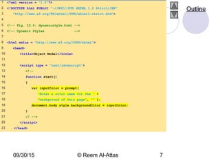 09/30/15 © Reem Al-Attas 7
1 <?xml version = "1.0"?>
2 <!DOCTYPE html PUBLIC "-//W3C//DTD XHTML 1.0 Strict//EN"
3 "http://www.w3.org/TR/xhtml1/DTD/xhtml1-strict.dtd">
4
5 <!-- Fig. 13.4: dynamicstyle.html -->
6 <!-- Dynamic Styles -->
7
8 <html xmlns = "http://www.w3.org/1999/xhtml">
9 <head>
10 <title>Object Model</title>
11
12 <script type = "text/javascript">
13 <!--
14 function start()
15 {
16 var inputColor = prompt(
17 "Enter a color name for the " +
18 "background of this page", "" );
19 document.body.style.backgroundColor = inputColor;
20 }
21 // -->
22 </script>
23 </head>
Outline
 