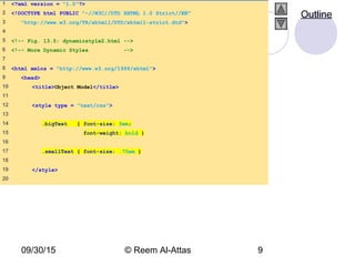 09/30/15 © Reem Al-Attas 9
1 <?xml version = "1.0"?>
2 <!DOCTYPE html PUBLIC "-//W3C//DTD XHTML 1.0 Strict//EN"
3 "http://www.w3.org/TR/xhtml1/DTD/xhtml1-strict.dtd">
4
5 <!-- Fig. 13.5: dynamicstyle2.html -->
6 <!-- More Dynamic Styles -->
7
8 <html xmlns = "http://www.w3.org/1999/xhtml">
9 <head>
10 <title>Object Model</title>
11
12 <style type = "text/css">
13
14 .bigText { font-size: 3em;
15 font-weight: bold }
16
17 .smallText { font-size: .75em }
18
19 </style>
20
Outline
 