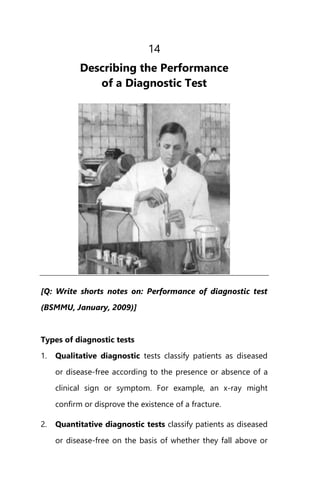 14
Describing the Performance
of a Diagnostic Test
[Q: Write shorts notes on: Performance of diagnostic test
(BSMMU, January, 2009)]
Types of diagnostic tests
1. Qualitative diagnostic tests classify patients as diseased
or disease-free according to the presence or absence of a
clinical sign or symptom. For example, an x-ray might
confirm or disprove the existence of a fracture.
2. Quantitative diagnostic tests classify patients as diseased
or disease-free on the basis of whether they fall above or
 