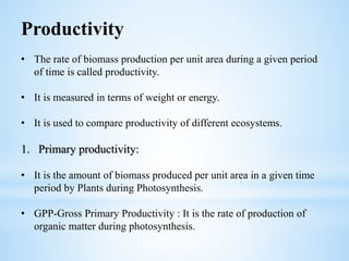 Productivity
• The rate of biomass production per unit area during a given period
of time is called productivity.
• It is measured in terms of weight or energy.
• It is used to compare productivity of different ecosystems.
1. Primary productivity:
• It is the amount of biomass produced per unit area in a given time
period by Plants during Photosynthesis.
• GPP-Gross Primary Productivity : It is the rate of production of
organic matter during photosynthesis.
 