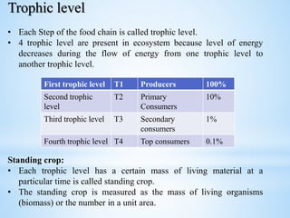 Trophic level
• Each Step of the food chain is called trophic level.
• 4 trophic level are present in ecosystem because level of energy
decreases during the flow of energy from one trophic level to
another trophic level.
Standing crop:
• Each trophic level has a certain mass of living material at a
particular time is called standing crop.
• The standing crop is measured as the mass of living organisms
(biomass) or the number in a unit area.
First trophic level T1 Producers 100%
Second trophic
level
T2 Primary
Consumers
10%
Third trophic level T3 Secondary
consumers
1%
Fourth trophic level T4 Top consumers 0.1%
 
