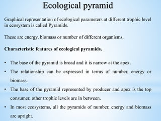 Ecological pyramid
Graphical representation of ecological parameters at different trophic level
in ecosystem is called Pyramids.
These are energy, biomass or number of different organisms.
Characteristic features of ecological pyramids.
• The base of the pyramid is broad and it is narrow at the apex.
• The relationship can be expressed in terms of number, energy or
biomass.
• The base of the pyramid represented by producer and apex is the top
consumer, other trophic levels are in between.
• In most ecosystems, all the pyramids of number, energy and biomass
are upright.
 