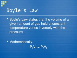 Boyle’s Law
 Boyle’s Law states that the volume of a
given amount of gas held at constant
temperature varies inversely with the
pressure.
 Mathematically…
P1V1 = P2V2
 