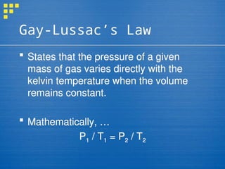 Gay-Lussac’s Law
 States that the pressure of a given
mass of gas varies directly with the
kelvin temperature when the volume
remains constant.
 Mathematically, …
P1 / T1 = P2 / T2
 
