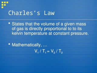 Charles’s Law
 States that the volume of a given mass
of gas is directly proportional to to its
kelvin temperature at constant pressure.
 Mathematically, …
V1 / T1 = V2 / T2
 