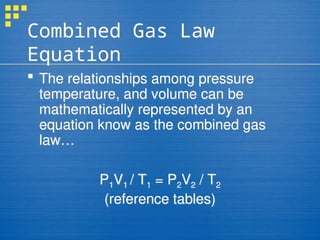 Combined Gas Law
Equation
 The relationships among pressure
temperature, and volume can be
mathematically represented by an
equation know as the combined gas
law…
P1V1 / T1 = P2V2 / T2
(reference tables)
 