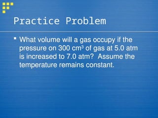 Practice Problem
 What volume will a gas occupy if the
pressure on 300 cm3
of gas at 5.0 atm
is increased to 7.0 atm? Assume the
temperature remains constant.
 