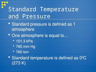 Standard Temperature
and Pressure
 Standard pressure is defined as 1
atmosphere
 One atmosphere is equal to…
 101.3 kPa
 760 mm Hg
 760 torr
 Standard temperature is defined as 00
C
(273 K)
 