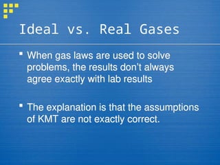 Ideal vs. Real Gases
 When gas laws are used to solve
problems, the results don’t always
agree exactly with lab results
 The explanation is that the assumptions
of KMT are not exactly correct.
 