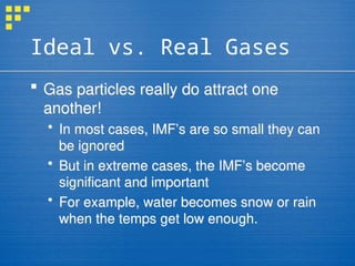 Ideal vs. Real Gases
 Gas particles really do attract one
another!
 In most cases, IMF’s are so small they can
be ignored
 But in extreme cases, the IMF’s become
significant and important
 For example, water becomes snow or rain
when the temps get low enough.
 