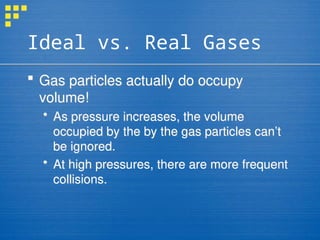 Ideal vs. Real Gases
 Gas particles actually do occupy
volume!
 As pressure increases, the volume
occupied by the by the gas particles can’t
be ignored.
 At high pressures, there are more frequent
collisions.
 