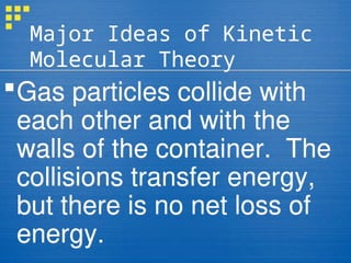 Major Ideas of Kinetic
Molecular Theory
Gas particles collide with
each other and with the
walls of the container. The
collisions transfer energy,
but there is no net loss of
energy.
 