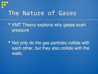 The Nature of Gases
 KMT Theory explains why gases exert
pressure
 Not only do the gas particles collide with
each other, but they also collide with the
walls.
 