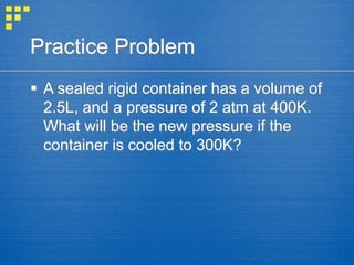 Practice Problem
 A sealed rigid container has a volume of
2.5L, and a pressure of 2 atm at 400K.
What will be the new pressure if the
container is cooled to 300K?
 