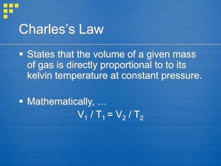 Charles’s Law
 States that the volume of a given mass
of gas is directly proportional to to its
kelvin temperature at constant pressure.
 Mathematically, …
V1 / T1 = V2 / T2
 