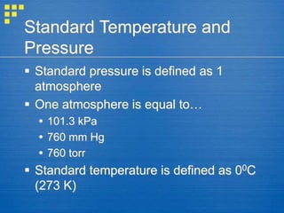 Standard Temperature and
Pressure
 Standard pressure is defined as 1
atmosphere
 One atmosphere is equal to…
 101.3 kPa
 760 mm Hg
 760 torr
 Standard temperature is defined as 00C
(273 K)
 