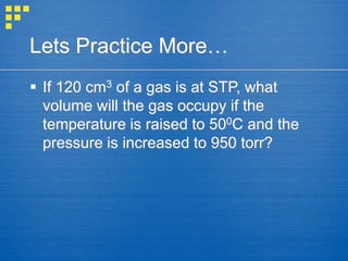 Lets Practice More…
 If 120 cm3 of a gas is at STP, what
volume will the gas occupy if the
temperature is raised to 500C and the
pressure is increased to 950 torr?
 