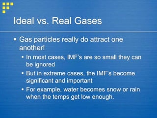 Ideal vs. Real Gases
 Gas particles really do attract one
another!
 In most cases, IMF’s are so small they can
be ignored
 But in extreme cases, the IMF’s become
significant and important
 For example, water becomes snow or rain
when the temps get low enough.
 
