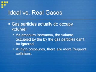 Ideal vs. Real Gases
 Gas particles actually do occupy
volume!
 As pressure increases, the volume
occupied by the by the gas particles can’t
be ignored.
 At high pressures, there are more frequent
collisions.
 