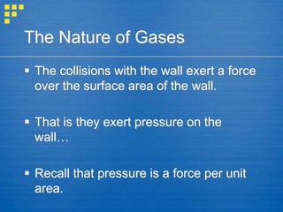 The Nature of Gases
 The collisions with the wall exert a force
over the surface area of the wall.
 That is they exert pressure on the
wall…
 Recall that pressure is a force per unit
area.
 