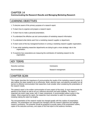 CHAPTER 14
Communicating the Research Results and Managing Marketing Research


LEARNING OBJECTIVES
1. To become aware of the primary purposes of a research report.

2. To learn how to organize and prepare a research report.

3. To learn how to make a personal presentation.

4. To understand the effective use and communication of marketing research information.

5. To understand what clients want from a marketing research supplier or department.

6. To learn some of the key managerial functions in running a marketing research supplier organization.

7. To see what marketing researcher departments are doing to gain a more strategic role in the
        organization.

8. To examine how corporations are measuring the contribution of marketing research to the
        organization.



KEY TERMS
Executive summary                                         Conclusions

Recommendations                                           Research management



CHAPTER SCAN
This chapter describes the importance of communicating the results of the marketing research project. It
also outlines the steps needed to do so effectively. Noise, attention span, and selective perception are all
barriers to effective communication that researchers must consider when considering the presentation of
the research results.

The research report is the written communication of every aspect of the study. It must communicate the
specifics of the project as well as act as a reference document and build credibility. The report is
organized into seven major areas, with 11 basic components. A recommended outline is given in the
chapter. When preparing the report, the researcher must remember to watch for several pitfalls,
including making the report too lengthy.

The oral presentation of the research results has changed greatly with the creation of presentation
software. The presentation can reacquaint the managers with the research objectives and highlight
research conclusions. The presenter should be prepared to provide copies of the presentation outline,
copies of the executive summary, and copies of the final report to the audience members.
 