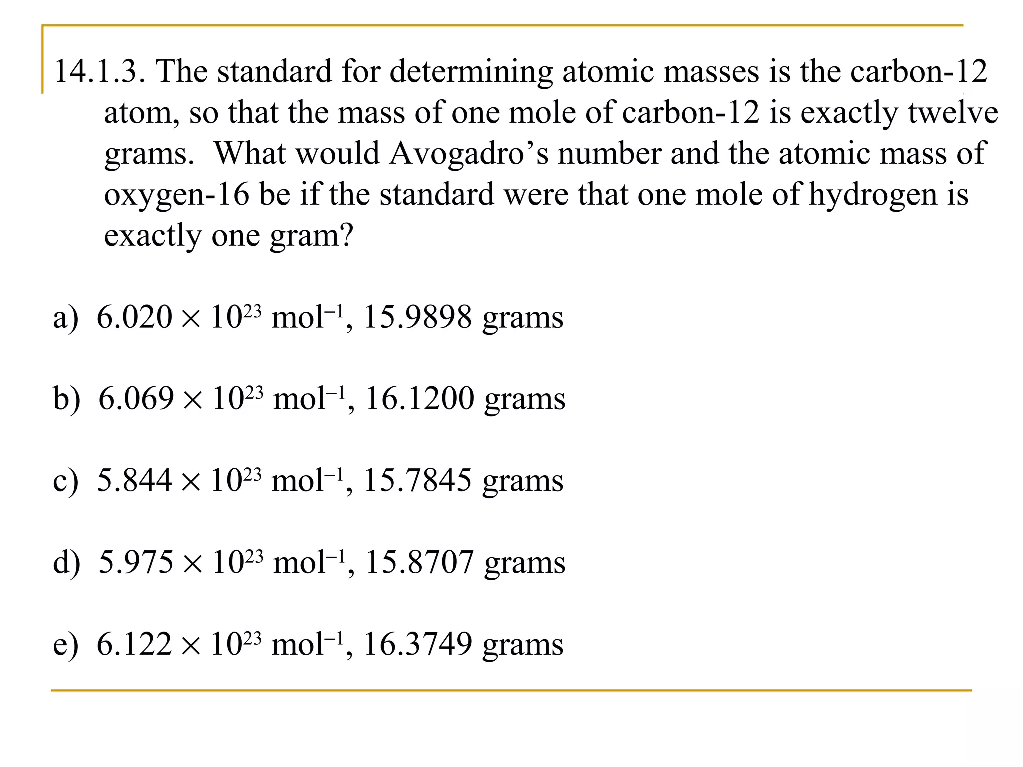 14.1.3. The standard for determining atomic masses is the carbon-12
atom, so that the mass of one mole of carbon-12 is exactly twelve
grams. What would Avogadro’s number and the atomic mass of
oxygen-16 be if the standard were that one mole of hydrogen is
exactly one gram?
a) 6.020 × 1023
mol−1
, 15.9898 grams
b) 6.069 × 1023
mol−1
, 16.1200 grams
c) 5.844 × 1023
mol−1
, 15.7845 grams
d) 5.975 × 1023
mol−1
, 15.8707 grams
e) 6.122 × 1023
mol−1
, 16.3749 grams
 