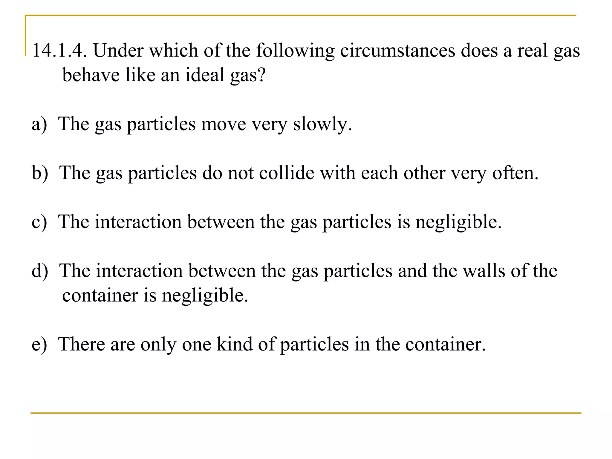 14.1.4. Under which of the following circumstances does a real gas
behave like an ideal gas?
a) The gas particles move very slowly.
b) The gas particles do not collide with each other very often.
c) The interaction between the gas particles is negligible.
d) The interaction between the gas particles and the walls of the
container is negligible.
e) There are only one kind of particles in the container.
 