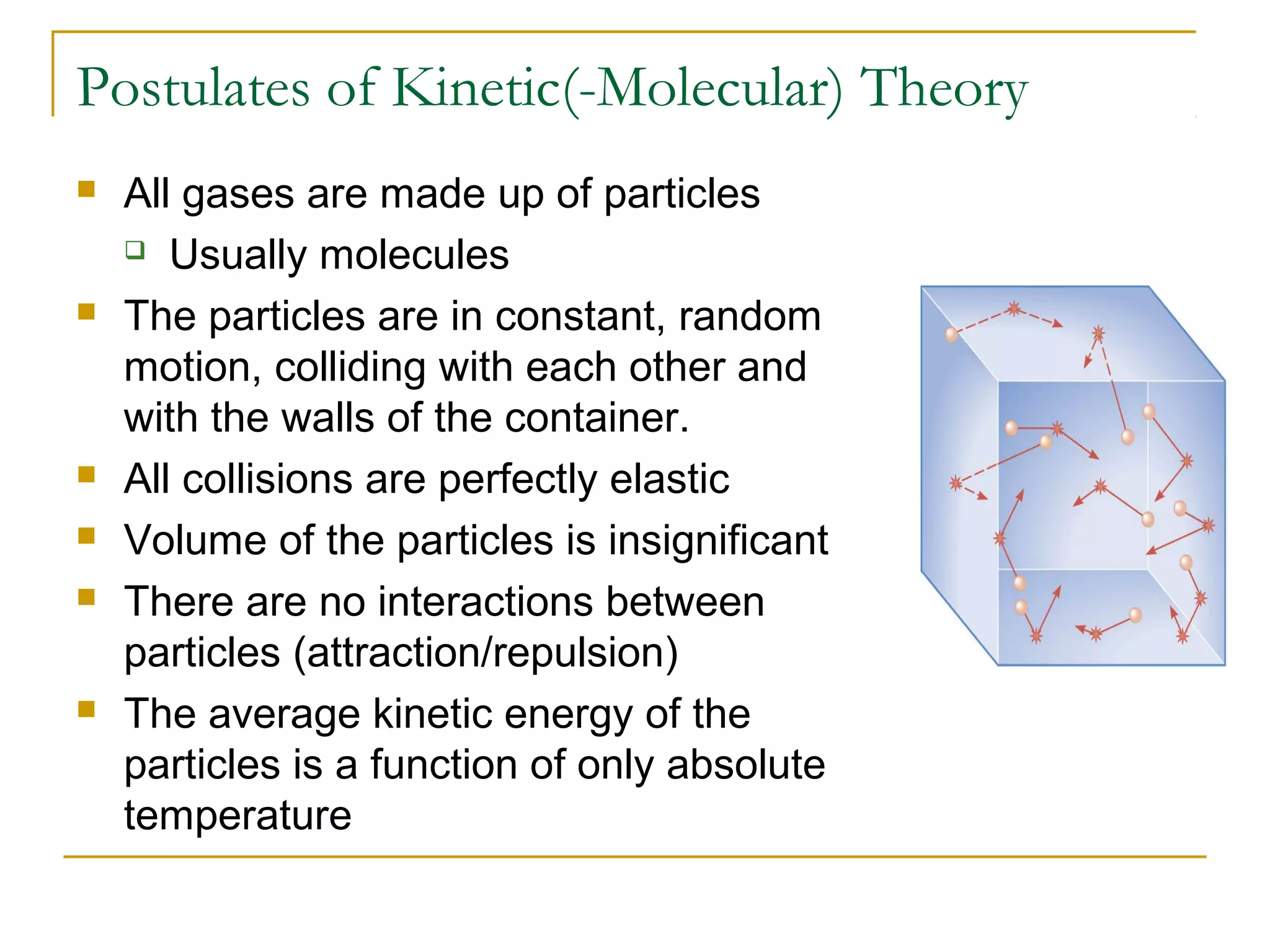 Postulates of Kinetic(-Molecular) Theory
 All gases are made up of particles
 Usually molecules
 The particles are in constant, random
motion, colliding with each other and
with the walls of the container.
 All collisions are perfectly elastic
 Volume of the particles is insignificant
 There are no interactions between
particles (attraction/repulsion)
 The average kinetic energy of the
particles is a function of only absolute
temperature
 