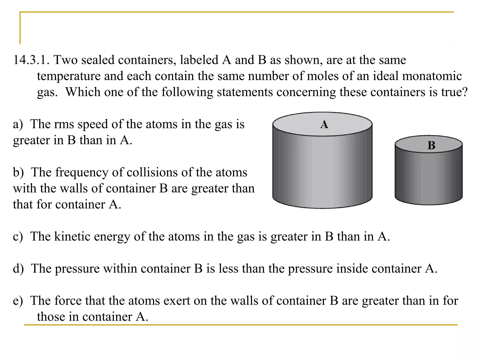 14.3.1. Two sealed containers, labeled A and B as shown, are at the same
temperature and each contain the same number of moles of an ideal monatomic
gas. Which one of the following statements concerning these containers is true?
a) The rms speed of the atoms in the gas is
greater in B than in A.
b) The frequency of collisions of the atoms
with the walls of container B are greater than
that for container A.
c) The kinetic energy of the atoms in the gas is greater in B than in A.
d) The pressure within container B is less than the pressure inside container A.
e) The force that the atoms exert on the walls of container B are greater than in for
those in container A.
 